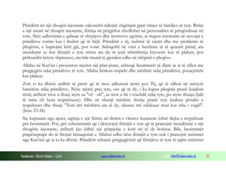 Fondacioni i Rinisë Islame — Cyrih www.islamischen.ch e-mail: info@islamischen.ch 77
Prindërit në një shoqëri injorante zakonisht ndiejnë zhgënjim gjatë rritjes së familjes së tyre. Rritja
e një antari në shoqëri injorante, fëmija në përgjithsi zhvillohet në personalitet të përqëndruar në
vete. Nën udhëzimin e gabuar të shtytjeve dhe motiveve egoiste, ai tregon interesim në nevojat e
prindërve vetëm kur i thuhet që të bëjë. Prindërit e tij, tashmë të vjetër dhe me probleme të
pleqërisë, e kuptojnë këtë gjë, por vonë. Sidoqoftë në vitet e hershme të të qenurit prind, ata
mendojnë se kur fëmijët e tyre rriten ata do të jenë mbështetja kryesore kur të plaken, por
përkundër këtyre shpresave, ata bile mund të gjenden edhe në shëpinë e pleqëve.
Allahu në Kur’an i prezenton njeriut një plan-pune, ashtuqë besimtarët të dijnë se si të sillen me
përgjegjësi ndaj prindërve të tyre. Allahu kërkon respekt dhe mëshirë ndaj prindërve, posaçërisht
kur plaken:
Zoti yt ka dhënë urdhër të prerë që të mos adhuroni tjetër pos Tij, që të silleni në mënyrë
bamirëse ndaj prindërve. Nëse njërin prej tyre, ose që të dy, i ka kapur pleqëria pranë kujdesit
tënd, atëherë mos u thuaj atyre as "of - oh", as mos u bë i vrazhdë ndaj tyre, po atyre thuaju fjalë
të mira (të buta respektuese). Dhe në shenjë mëshire shtrije pranë tyre krahun përulës e
respektues dhe thuaj: "Zoti im! mëshiroi ata të dy, sikurse më edukuan mua kur isha i vogël".
(Isra: 23-24)
Siç kuptuam nga ajetet, ngritja e një fëmiu në dritën e vlerave kuranore është diçka e respektuar
për besimtarët. Por, për jobesimtarët që i detyrojnë fëmijët e tyre që të pranojnë mendësinë e një
shoqërie injorante, atëherë kjo ëdhtë një përpjekje e kotë në të dy botërat. Bile, besimtarët
prapëseprapë do të fitojnë kënaqësinë e Allahut edhe nëse fëmijët e tyre nuk i pranojnë mësimet
nga Kur’ani që ai iu ka dhënë. Prindërit mbajnë përgjegjësinë që fëmijëve të tyre të japin mësimet
 