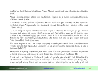 Fondacioni i Rinisë Islame — Cyrih www.islamischen.ch e-mail: info@islamischen.ch 78
nga Kur’ani dhe të besojnë në Allahun. Përpos Allahut, njerëzit nuk kanë mbrojtës apo ndihmëtar
tjetër.
Ata që synojnë përfitimet e kësaj bote nga fëmijët e tyre nuk do të marrin kurrëfarë ndihme as në
këtë botë e as në tjetrën.
E kur të vijë ushtima (krisma e kijametit); Atë ditë njeriu ikën prej vëllait të vet, Prej nënës dhe
prej babait të vet, Prej gruas dhe prej fëmjëve të vet. Atë ditë secilit njeri i mjafton çështja e vet.
(‘Abese: 33-37)
Siç u cek më parë, njeriu është krijuar vetëm të jetë shërbëtor i Allahut. Çdo gjë që e rrethon
ekziston, tërë jetën e tij, vetëm për t’a sprovuar atë. Pas vdekjes, njeriu do të gjykohet sipas
veprave të tij. Si kundërpërgjigje për veprat e veta, ai do të shpërblehet me parajsë apo do të
dënohet në ferr. Shkurtimisht, pasuria, bukuria dhe djemtë nuk janë ata që e vlejnë, por tekua,
“frika nga Allahu” është ajo që vlen.
Nuk është as pasuria juaj, e as fëmijët tuaj ajo që ju afron pranë Nesh, është vetëm besimi dhe
veprat e mira; të tillët shpërblehen shumëfish për atë që vepruan dhe ata janë në dhoma të larta të
shpëtuar. (Sebe’: 37)
S'ka dyshim se atyre që nuk besuan, nuk do t'u bëjnë dobi ndaj (dënimit të) All-llahut as pasuria e
as fëmijët e tyre. Ata janë banues të zjarrit dhe aty janë përgjithmonë. (Ali Imran: 116)
A nuk e di ti (o dëgjues) se All-llahu di çka ka në qiej dhe çka në tokë?! Nuk bëhet bisedë e
fshehtë mes tre vetave e të mos jetë Ai i katërti; e as mes pesë vetave e të mos jetë Ai i gjashti, e
as mes më pak vetave dhe as mes më shumë vetave, e të mos jetë Ai me ta, kudo që të jenë.
 