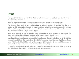 Fondacioni i Rinisë Islame — Cyrih www.islamischen.ch e-mail: info@islamischen.ch 8
HYRJE
Kjo grua është në moshën e të shtatëdhjetave. A keni menduar ndonjëherë se si dikush si ajo do
t’a vlerësonte jetën e vet?
Nëse do të përkujtonte jetën e saj, sigurisht se do të ishte ”një jetë sa qel e mbyll sytë”.
Ajo sigurisht do të vërejë se jeta e saj nuk ka qenë edhe aq “e gjatë” siç ka ëndërruar deri sa ka
qenë e re. Bile ndoshta kurrë nuk ia ka marrë mendja se një ditë do të jetoj aq gjatë. Por tani, ajo
është e habitur nga fakti se i ka 70 vjet prapa. Më përpara, ajo ndoshta as që ka menduar se rinia
dhe dëshirat e saja do të kalojnë shumë shpejt.
Nëse do të pyetej që të tregojë për jetën e saj, rikujtimet e saj do të zgjasnin 5-6 orë tregim. Kjo
do të ishte e tëra çfarë ka mbetur nga jeta e saj siç thotë “ e jetës së gjatë 70 vjeç”.
Mendja e njeriut, e mbuluar me moshë, është e kapluar me shumë pyetje. Këto në të vërtetë janë
pyetje të rendësishme dhe përgjegja e vërtetë është qenësore për të kuptuar të gjitha aspektet e
jetës: “Cili është qëllimi i kësaj jete që kalon aq shpejt? Pse duhet të mbetem i kënaqur me të
gjitha problemet që i kam me moshën? Çfarë do të sjell e ardhmja?
Përgjigjet e mundshme të këtyre pyetjeve u takojnë dy kategorive të mëdha: të atyre njerëzve që
besojnë Allahun dhe të atyre jobesimtarëve që nuk besojnë në Atë.
 