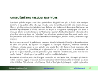 Fondacioni i Rinisë Islame — Cyrih www.islamischen.ch e-mail: info@islamischen.ch 80
FATKEQËSITË DHE RREZIQET NATYRORE
Bota është gjithçka përpos e qetë dhe e palëvizshme. Të gjithë kemi pika të dobëta ndaj rreziqeve
natyrore, si nga jashtë ashtu edhe nga brenda. Shirat meteorikë, asteroidet janë vetëm disa nga
faktorët që shihen si rreziqe jashtëtokësore. Edhpse toka duket mjaft kompakte, bërthama e saj
përbëhet nga elementet e shkrirë. Bile nuk do të jetë e ekzagjeruar shprehja për këtë pjesë të
tokës, që mbetet e padukshme për ne “bërthama e zjarrtë”. Gjithashtu ekziston edhe atmosfera
që rrethon tokën, që është një “mbrojtës” nga kërcnimet jashtëtokësore. Por, asnjë pjesë e tokës
nuk janë imune ndaj efektet e fuqive atmosferike si shtërngatat, rrufetë, stuhive, murrlaneve apo
tufaneve.
Rreziqet natyrore mund të godasin çdo moment. Mund të shkaktojnë humbje të konsiderueshme
në jetëra dhe pasuri. Të njohura në përgjithsi si fatkeqësi “natyrore”, tërmetet, vetëtimat,
vërshimet e shpejta, zjarret e egra globale, shiu acidik dhe valët baticore kanë intenzitete dhe
efekte të ndryshme. E përbashkët për të gjitha është se për një çast mund të shkatërrojnë një
qytet, me të gjithë banorët, deri në gërmadha. Çfarë është më e rëndësishme, asnjë njeri në botë
nuk ka fuqi që t’i luftojë apo të parandalojë asnjërën nga këto fatkeqësi.
Shkatërrime të mëdha janë çfarë lënë pas katastrofat në tërë botën. Por, fatkeqësia çdoherë ka
efektin vetëm në regjion të caktuar, duke iu falenderuar drejtpeshimit delikat të natyrës, çka është
krijim i Allahut. Një mbrojtje e rëndësishme është në botë për të gjitha qeniet e gjalla e gjithashtu
 