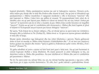 Fondacioni i Rinisë Islame — Cyrih www.islamischen.ch e-mail: info@islamischen.ch 82
kuptojë plotësisht. Allahu paralajmëron njeriun me anë të fatkeqësive natyrore. Tërmeti, p.sh.,
mbyt mijëra gra, fëmijë dhe të rinjë dhe lëndon edhe shumë të tjerë. Ata që janë të shkujdesur nga
paralajmërimet e Allahut mundohen t’i spjegojnë incidentet e tilla si fenomene “natyrore” dhe
pak kuptojnë se Allahu i krijoi këto me qëllim të veçantë. Të paramendojmë këtë: çfarë do të
ndodhte nëse ata që janë fajtorë para Allahut të vdesin në tërmet? Në atë rast, kriteri i duhur për
“sprovë” të njerëzimit nuk do të ishte e mundur. Ja pse Allahu krijoi secilin fenomen në rregullim
“natyror”. Vetëm ata që janë të vetëdijshëm mbi ekzistencën e Allahut dhe kanë kuptim të plotë
të krijimit të Tij kuptojnë arsyen hyjnore pas këtyre shfaqjeve “natyrore”.
Në ajetin, “Çdo krijesë do ta shijojë vdekjen, e Ne, në shenjë sprove ju sprovojmë me vështirësi e
kënaqësi, dhe ju ktheheni te Ne (Enbija:35), Allahu thotë se Ai sprovon njeriun përmes ndodhive
të mira dhe të këqia.
Shumë njerëz dëmtohen nga fatkeqësitë dhe kjo është fshehtësia e sprovës. Njeriu gjithmonë
duhet të ketë në mendje se Allahu është Gjykatës i Gjithëdijshëm dhe “...E në mes tyre (njerëzve)
kryhet gjykimi me drejtësi dhe thuhet: "(prej të gjithëve) Falënderuar qoftë vetëm All-llahu, Zoti i
botëve!" (Zumer:75).
Të gjitha ndodhitë në jetën e njeriut në këtë botë janë pjesë e këtij testi. Ata që janë besimtarë të
vërtetë kuptojnë thelbin e kësaj fshehtësie. Pa marrë parasysh se çfarë fatkeqësie iu bie, ata
drejtohen vetëm te Allahu dhe pendohen. Ata janë shërbëtorë të Allahut dhe janë të vetëdijshëm
për premtimin e Allahut:
Ne do t'ju sprovojmë me ndonjë frikë, me uri, me ndonjë humbje nga pasuria e nga jeta e edhe
nga frytet, po ti jepju myzhde durimtarëve. Të cilët, kur i godet ndonjë e pakëndëshme thonë:
 