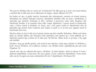 Fondacioni i Rinisë Islame — Cyrih www.islamischen.ch e-mail: info@islamischen.ch 83
"Ne jemi të All-llahut dhe ne vetëm tek Ai kthehemi!" Të tillët janë që te Zoti i tyre kanë bekime
e mëshirë dhe të tillët janë ata të udhëzuarit në rrugën e drejtë. (Bekare:155-157)
Siç thuhet në ajet, të gjithë njerëzit, besimtarët dhe jobesimtarët, testohen në shumë mënyra:
ndonjëherë me ndonjë fatkeqësi natyrore, ndonjëherë ndodhin edhe në jetën e përditshme, si
sëmundje apo aksident. Fatkeqësi të tilla i ndoshin si personave ashtu edhe shoqërive dhe
shkaktojnë humbje si në material ashtu edhe vuajtje shpirtërore. I pasuri mund të bankrotojë,
vajza e bukur mund të lëndohet në fytyrë, apo i tërë qyteti mund të shkatërrohet deri në
gërmadha nga tërmeti. Këto incidente janë tregues të qartë se si, në çdo çast, ngjarjet mund të
ndryshojnë jetët tona.
Njerëzit duhet të jenë të aftë që të nxjerrin mësim nga këto ndodhi. Padyshim, Allahu nuk krijon
diçka pa ndonjë qëllim; çdo fatkeqësi është përkujtues për njerëzit që e kanë qëllimin që t’i
shpëtojnë njerëzit nga zvetënia në të cilën janë. Në Kur’an, Allahu thotë se pa lejen e Tij, asgjë
nuk ndodhë:
Çfarëdo e keqe që ndodh (godet), nuk mund të jetë ndryshe, vetëm sipas caktimit të All-llahut, e
kush i beson All-llahut, Ai ia udhëzon zemrën e tij; All-llahu është i gjithdijshëm për çdo send.
(Tegabun: 11)
Askush nuk vdes pa vullnetin dhe lejen e All-llahut. Ai është shënim i afatit të caktuar. E kush e
dëshiron shpërblimin e kësaj bote, Ne atij ia japim, e kush e dëshiron shpërblimin e botes tjetër,
edhe atij do t'ia japim atë, kurse mirënjohësit Ne do t'i shpërblejmë. (Ali Imran:145)
 
