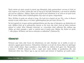 Fondacioni i Rinisë Islame — Cyrih www.islamischen.ch e-mail: info@islamischen.ch 84
Tjetër mësim që njeriu mund të nxjerrë nga fatkeqësitë, duke paramenduar vetveten të fortë në
tokë, kupton se ai është i dobët dhe nuk ka fuqi që të bëj ballë fatkeqësitë, e që mund të ndodhin
çdo çast me vullnetin e Allahut. Njeriu nuk mund të ketë mbështetje as në veten as në tjetër kend.
Me të vërtetë Allahu është i Gjithëfuqishëm. Kjo ceket në ajetin e mëposhtëm:
Nëse All-llahu të godet me ndonjë të keqe, s'ka kush që ta largojë atë pos Tij, e nëse të dhuron
ndonjë të mirë, duhet ditur se Ai është i gjithëfuqishëm për çdo send. (En’am: 17)
Në kët kapitull, do të jepen njohuri gjithëpërfshirëse për disa tipe të fatkeqësive që shkaktohen në
tokë. Qëllimi është që të përkujtohen njerëzit se kjo botë nuk është vend që duhet kushtuar
dashuri të verbër. Këto fatkeqësi theksojnë sa i arsyeshëm është udhëzimi dhe ndihma nga
Allahu, që është paraqitje e qartë se njerëzit janë të paaftë para Allahut. Siç thuhet në ajetin;
“...dhe përpos All-llahut, nuk keni as mbrojtës as ndihmëtar".(Ankebut:22).
TËRMETET
Tërmetet janë njëra ndër forcat më shkatërruese në tokë. Humbjet më të mëdha të jetës së
njerëzëve ngjajnë gjatë tërmeteve. Hulumtimet zbulojnë se në çdo dy minuta dikun në sipërfaqen
e tokës ndodh tërmet. Sipas statistikave, toka dridhet me miliona herë gjatë vitit. Mesatarisht,
intenziteti i 300.000 tërmeteve është i vogël; janë vetëm dridhje të pandieshme dhe nuk
shkaktojnë dëme fare. Njëzet nga ta, nga ana tjetër, janë tërmete të fuqishme që tundin tokën.
 