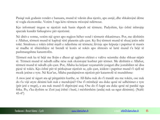 Fondacioni i Rinisë Islame — Cyrih www.islamischen.ch e-mail: info@islamischen.ch 85
Pasiqë nuk godasin vendet e banuara, mund të vdesin disa njerëz, apo asnjë, dhe shkaktojnë dëme
të vogla ekonomike. Vetëm 5 nga këto tërmete rrëzojnë ndërtesat.
Kjo informatë tregon se njerëzit nuk hasin shpesh në tërmete. Padyshim, kjo është mbrojtje
speciale kundër fatkeqësive për njerëzinë.
Në ditët e sotme, vetëm një qytet apo regjion bëhet vend i tërmetit shkatërrues. Por, me dëshirën
e Allahut, tërmeti mund të kaplojë tërë planetin çdo çast. Ky lloj tërmeti mund të shuaj jetën mbi
tokë. Struktura e tokës është mjaft e ndieshme në tërmete; lëvizje apo këputje i papritur të masës
së madhe të shkëmbijve në brendi të korës së tokës apo shtresës së lartë mund t’a bëjë të
pashmangshme katastrofën.
Tërmeti nuk ka të bëjë me llojin e dheut që zgjëron efektet e valëve seizmike duke shkuar nëpër
të. Tërmeti mund të ndodh edhe nëse nuk ekzistojnë kushtet për tërmet. Me dëshirën e Allahut,
tërmeti mund të ndodh çdo çast. Por, Allahu ka krijuar veçanarisht josiguri dhe jostabilitet në disa
pjesë të tokës. Kjo është për të përkujtuar njerëzit se, çdo çast, icident i papritur mund t’i sjell në
rrezik jetërat e tyre. Në Kur’an, Allahu paralajmëron njerëzit për katastrofë të mundshme:
A mos janë të sigurt ata që përgatitën kurthe, se All-llahu nuk do t'i trandë ata me tokën, ose nuk
do t'u vijë atyre dënimi kah nuk e mendojnë? Ose t'i rrëmbejë ata duke qenë në udhëtimet e tyre
(për jetë e tregti), e ata nuk mund t'i shpëtojnë asaj. Ose do t'i kapë ata duke qenë në panikë nga
frika. Po, s'ka dyshim se Zoti juaj është i butë, i mëshirshëm (andaj nuk ua ngut dënimin). (Nahl:
45-47)
 