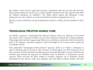Fondacioni i Rinisë Islame — Cyrih www.islamischen.ch e-mail: info@islamischen.ch 86
Kjo dridhje e tokës mund të zgjatë disa sekonda, e ndonjëherë edhe disa orë, bile edhe disa ditë.
Derisa njerëzit fillojnë të marrin veten, mund të ndodhë menjëherë tjetri. Kjo sigurisht është lehtë
për Allahun. Sidoqoftë, me mëshirën e Tij, Allahu mbron njeriun dhe fatkeqësitë si këto
përkujtojnë atë, tani e atëherë, se ai nuk ka kurrëfarë kontrolli në asgjë gjatë jetës së tij.
Nga kjo, mund të përfitohet rasti që të përkujtohen tërmetet e mëdha, që kanë ndodhur në shek.
20-të.
TEKNOLOGJIA PËRJETON HUMBJE: KOBE
Sot shkalla e përparuar e teknologjisë dhe shkencës inspiron njeriun me ndjenjën se ka kontroll
mbi natyrën. Por, ata që janë të bindur me atë nocion, ndoshta së shpejti do të ndiejnë zhgënjim.
Teknologjia është një mjet i siguruar nga Allahu vën në shërbim të njeriut dhe është në kontroll të
plotë të Tij. Ngjarjet e ndryshme tregojnë se edhe teknologjitë më të avansuara janë të paafta që
të sundojnë natyrën.
P.sh., përkundër “teknologjisë tërmet-rezituese” japoneze, Kobe ra si viktimë e rrëshqitjes së
gjërë të shkaktuar nga 20 seonda të valëve shokues të tërmetit gjatë vitit 1995. Strukturat më të
forta rezituese në botë nga tërmeti të ndërtuara që të rezistojnë lëkundjeve intenzive thjeshtë janë
shembur gjatë tërmetit me fuqi prej 6.9 shkallësh. Gjatë tri dekadave të mëparshme, qeveria
japoneze kishte investuar 40 bilion dollarë në kërkime studimore që të zhvillojnë sisteme
paralajmëruese për tërmete. Ende, këto përpjekje nuk kanë dhënë rezultate bindëse. Pasi jemi
 
