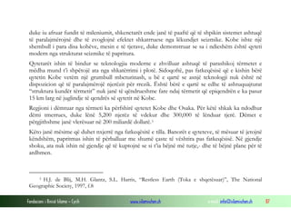 Fondacioni i Rinisë Islame — Cyrih www.islamischen.ch e-mail: info@islamischen.ch 87
duke iu afruar fundit të mileniumit, shkenctarët ende janë të paaftë që të shpikin sistemet ashtuqë
të paralajmërojnë dhe të zvoglojnë efektet shkatrruese nga lëkundjet seizmike. Kobe ishte një
shembull i para disa kohëve, mesin e të tjerave, duke demonstruar se sa i ndieshëm është qyteti
modern nga strukturat seizmike të papritura.
Qytetarët ishin të bindur se teknologjia moderne e zhvilluar ashtuqë të parashikoj tërmetet e
mëdha mund t’i shpëtojë ata nga shkatërrimi i plotë. Sidoqoftë, pas fatkeqësisë që e kishin bërë
qytetin Kobe vetëm një grumbull mbeturinash, u bë e qartë se asnjë teknologji nuk është në
dispozicion që të paralajmërojë njerëzit për rrezik. Është bërë e qartë se edhe të ashtuquajturat
“struktura kundër tërmetit” nuk janë të qëndrueshme fare ndaj tërmetit që epiqendrën e ka pasur
15 km larg në juglindje të qendrës së qytetit në Kobe.
Regjioni i dëmtuar nga tërmeti ka përfshirë qytetet Kobe dhe Osaka. Për këtë shkak ka ndodhur
dëmi tmerrues, duke lënë 5,200 njerëz të vdekur dhe 300,000 të lënduar tjerë. Dëmet e
përgjithshme janë vlerësuar në 200 miliardë dollarë.3
Këto janë mësime që duhet nxjerrë nga fatkeqësitë e tilla. Banorët e qyteteve, të mësuar të jetojnë
këndshëm, papritmas ishin të përballuar me shumë çaste të vështira pas fatkeqësisë. Në gjendje
shoku, ata nuk ishin në gjendje që të kuptojnë se si t’ia bëjnë më tutje,- dhe të bëjnë plane për të
ardhmen.
3 H.J. de Blij, M.H. Glantz, S.L. Harris, “Restless Earth (Toka e shqetësuar)”, The National
Geographic Society, 1997, f.8
 