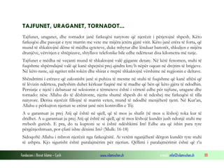 Fondacioni i Rinisë Islame — Cyrih www.islamischen.ch e-mail: info@islamischen.ch 88
TAJFUNET, URAGANET, TORNADOT...
Tajfunet, uraganet, dhe tornadot janë fatkeqësi natyrore që njerëzit i përjetojnë shpesh. Këto
fatkeqësi dhe pasojat e tyre marrin me vete me mijëra jetëra gjatë vitit. Këto janë erëra të forta, që
mund të shkaktojnë dëme të mëdha qyteteve, duke mbytur dhe lënduar banorët, shkuljen e mijëra
drunjëve, vërvitjen e shtëpizave, shtyllave telefonike bile edhe ndërtesat disa kilometra më tutje.
Tajfunet e mëdha në veçanti mund të shkaktojnë valë gjigante detare. Në këtë fenomen, stuhi të
fuqishme shpërndajnë valë që kanë shpejtësi prej qindra km/h nëpër oqean në drejtim të brigjeve.
Në këto raste, uji ngritet mbi tokën dhe shirat e rreptë shkaktojnë vërshime në regjionin e deltave.
Shëndrrimi i erërave që zakonisht janë si puhiza të mesme në stuhi të fuqishme që kanë aftësi që
të lëvizin ndërtesa, padyshim duhet kërkuar fuqinë më të madhe që bën që këto gjëra të ndodhin.
Persiatje e njetë i debatuar në seksionin e tërmeteve është i vërtetë edhe për tajfune, uragane dhe
tornado: nëse Allahu do të dëshironte, njeriu shumë shpesh do të ndeshej me fatkeqësi të tilla
natyrore. Derisa njerëzit fillojnë të marrin veten, mund të ndodhë menjëherë tjetri. Në Kur’an,
Allahu e përkujton njeriun se erërat janë nën kontrollin e Tij:
A u garantuat ju prej Atij që është në qiell, që të mos ju shafit (të mos u lëshoj) toka kur të
dridhet. A u garantuat ju prej Atij që është në qiell, që të mos lëshojë kundër jush ndonjë stuhi me
rrebesh gurësh. E pra, do ta kuptoni se si është ndëshkimi Im! Edhe ata që ishin para tyre
përgënjeshtruan, por çfarë ishte dënimi Im? (Mulk: 16-18)
Sidoqoftë Allahu i mbron njerëzit nga fatkeqësitë. Ai vetëm nganjëherë dërgon kundër tyre stuhi
të ashpra. Kjo sigurisht është paralajmërim për njeriun. Qëllimi i paralajmërimit është që t’u
 