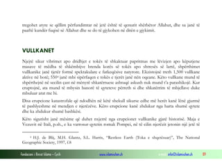 Fondacioni i Rinisë Islame — Cyrih www.islamischen.ch e-mail: info@islamischen.ch 89
tregohet atyre se qëllim përfundimtar në jetë është të qenurit shërbëtor Allahut, dhe sa janë të
paaftë kundër fuqisë së Allahut dhe se do të gjykohen në ditën e gjykimit.
VULLKANET
Njejtë sikur vibrimet apo dridhjet e tokës të shkaktuar papritmas me lëvizjen apo këputjene
masave të mëdha të shkëmbijve brenda korës së tokës apo shtresës së lartë, shpërthimet
vullkanike janë tjetër formë spektakulare e fatkeqësive natyrore. Ekzistojnë rreth 1,500 vullkane
aktive në botë; 5504 janë mbi sipërfaqen e tokës e tjerët janë nën oqeane. Këto vullkane mund të
shpërthejnë në secilin çast në mënyrë shkatërruese ashtuqë askush nuk mund t’a parashikojë. Kur
eruptojnë, ata mund të mbysin banorë të qyteteve përreth si dhe shkatërrim të mbjellave duke
mbuluar arat me hi.
Disa erupcione katastrofale që ndodhën në këtë shekull sikurse edhe më herët kanë lënë gjurmë
të pashlyeshme në mendjen e njerëzëve. Këro erupcione kanë zhdukur nga harta shumë qytete
dhe ka zhdukur shumë bashkësi.
Këto sigurisht janë mësime që duhet nxjerrë nga erupcionet vullkanike gjatë historisë. Maja e
Vezuvit në Itali, p.sh., e ka varrosur qytetin romak Pompei, në të cilin njerëzit jetonin një jetë të
4 H.J. de Blij, M.H. Glantz, S.L. Harris, “Restless Earth (Toka e shqetësuar)”, The National
Geographic Society, 1997, f.8
 