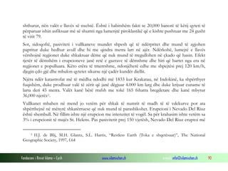 Fondacioni i Rinisë Islame — Cyrih www.islamischen.ch e-mail: info@islamischen.ch 90
shthurur, nën valët e llavës së nxehtë. Është i habitshëm fakti se 20,000 banorë të këtij qyteti të
përparuar ishin asfiksuar më së shumti nga lumenjtë piroklastikë që e kishte pushtuar me 24 gusht
të vitit 79.
Sot, sidoqoftë, pasiviteti i vullkaneve mundet shpesh që të ndërpritet dhe mund të zgjohen
papritur duke hedhur avull dhe hi me qindra metra lart në ajër. Ndërkohë, lumejtë e llavës
vërshojnë regjionet duke shkaktuar dëme që nuk mund të rregullohen në çkado që hasin. Efekt
tjetër të dëmshëm i erupcioneve janë retë e gazrave të dëmshme dhe hiri që bartet nga era në
regjionet e populluara. Këto erëra të tmerrshme, ndonjëherë edhe me shpejtësi prej 120 km/h,
djegin çdo gjë dhe mbulon qytetet sikurse një çadër kundër diellit.
Njëra ndër katastrofat më të mëdha ndodhi më 1833 kur Krakatau, në Indokinë, ka shpërthyer
fuqishëm, duke prodhuar valë të zërit që janë dëgjuar 4.000 km larg dhe duke krijuar cuname të
larta deri 45 metra. Valët kanë bërë rrafsh me tokë 165 fshatra bregdetare dhe kanë mbytur
36,000 njerëz5.
Vullkanet mbahen në mend jo vetëm për shkak të numrit të madh të të vdekurve por ata
shpërthejnë në mënyrë shkatërruese që nuk mund të parashikohet. Erupcioni i Nevado Del Riuz
është shembull. Në fillim ishte një erupcion me intenzitet të vogël. Sa për krahasim ishte vetëm sa
3% i erupcionit të majës St. Helens. Pas pasivitetit prej 150 vjetësh, Nevado Del Riuz eruptoi më
5 H.J. de Blij, M.H. Glantz, S.L. Harris, “Restless Earth (Toka e shqetësuar)”, The National
Geographic Society, 1997, f.64
 