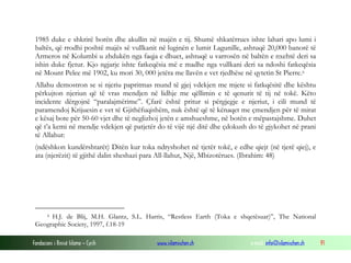 Fondacioni i Rinisë Islame — Cyrih www.islamischen.ch e-mail: info@islamischen.ch 91
1985 duke e shkrirë borën dhe akullin në majën e tij. Shumë shkatërrues ishte lahari apo lumi i
baltës, që rrodhi poshtë majës së vullkanit në luginën e lumit Lagunille, ashtuqë 20,000 banorë të
Armeros në Kolumbi u zhdukën nga faqja e dhuet, ashtuqë u varrosën në baltën e nxehtë deri sa
ishin duke fjetur. Kjo ngjarje ishte fatkeqësia më e madhe nga vullkani deri sa ndoshi fatkeqësia
në Mount Pelee më 1902, ku mori 30, 000 jetëra me llavën e vet rjedhëse në qytetin St Pierre.6
Allahu demostron se si njeriu papritmas mund të gjej vdekjen me mjete si fatkqësitë dhe kështu
përkujton njeriun që të vras mendjen në lidhje me qëllimin e të qenurit të tij në tokë. Këto
incidente dërgojnë “paralajmërime”. Çfarë është pritur si përgjegje e njeriut, i cili mund të
paramendoj Krijuesin e vet të Gjithëfuqishëm, nuk është që të kënaqet me çmendjen për të mirat
e kësaj bote për 50-60 vjet dhe të neglizhoj jetën e amshueshme, në botën e mëpastajshme. Duhet
që t’a kemi në mendje vdekjen që patjetër do të vijë një ditë dhe çdokush do të gjykohet në prani
të Allahut:
(ndëshkon kundërshtarët) Ditën kur toka ndryshohet në tjetër tokë, e edhe qiejt (në tjerë qiej), e
ata (njerëzit) të gjithë dalin sheshazi para All-llahut, Një, Mbizotërues. (Ibrahim: 48)
6 H.J. de Blij, M.H. Glantz, S.L. Harris, “Restless Earth (Toka e shqetësuar)”, The National
Geographic Society, 1997, f.18-19
 