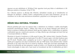 Fondacioni i Rinisë Islame — Cyrih www.islamischen.ch e-mail: info@islamischen.ch 93
siguruan ata prej ndëshkimit të All-llahut? Nuk sigurohet kush prej frikës së ndëshkimit të All-
llahut pos njerëzve të humbur. (A’raf: 97-99)
Uji i dhuruar njerëzve si dhuratë dhe lehtësim, ndonjëherë mundet që të shëndërrohet në
fatkeqësi me dëshirën e Allahut. Është e pakuptueshme që njeriu është dëshmitar i një apo dy
vërshimeve në vit dhe ende nënvlerëson mundësinë e përjetimit vet të fatkeqësisë së tillë.
MËSIMI NGA HISTORIA: TITANIKU
Historia përmban plot raste kur njerëzit duke u mbështetur në zbulimet e mëdha teknologjike
krejtësisht nënvleftësojnë fuqinë e Allahut. Kjo është ajo që shumë fatkeqësi janë shënuar në
histori si mësime të hidhura për çdokend. Secila nga këto ngjarje është e rëndësishme në aspektin
e përkujtimit nga ana e njeriut që as pasuria e as fuqia, shkenca apo teknologjia nuk kanë forcë që
t’i rezistojnë dëshirës së Allahut.
Shembujt të shumtë të incidenteve të tilla mund të jepen. Më i njohuri është i famshmi Titaniku,
një anije e madhe tejoqeanike me lartësi prej 55 m dhe 275 metra i gjatë, i cili është fundosur para
gati 90 vitesh. Titaniku, duke u përpjekur që të jetë si “agresion ndaj natyrës”, ishte projekt i
madh që ka angazhuar një ekip të inxhinierëve dhe nja 5.000 njerëz. Gati çdokush ishte i bindur
plotësisht se kjo anije kurrë nuk do të mund të fundosej. Anija ishte kryevepër teknologjike me
shumë risi inxhinierike që ishte përparimi i madh në kohën e vet. Prandaj ata që mbështeteshin në
forcën teknologjike të anijes nuk e kanë marrë në konsideratë një fakt të rëndësishëm që është i
 