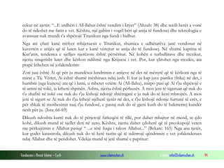 Fondacioni i Rinisë Islame — Cyrih www.islamischen.ch e-mail: info@islamischen.ch 94
cekur në ajetin: “...E urdhëri i All-llahut është vendim i kryer” (Ahzab: 38) dhe secili herët a vonë
do të ndeshet me fatin e vet. Kështu, një gabim i vogël bëri që anija të fundosej dhe teknologjia e
avansuar nuk mundi t’a shpëtojë Titanikun nga fundi i hidhur.
Nga atë çfarë kanë rrëfyer mbijetuesit e Titanikut, shumica e udhëtarëve janë vendosur në
kuvertën e anijës që të luten kur e kanë vërejtur se anija do të fundosej. Në shumë kaptina të
Kur’anit, tendenca e sjelljes njerëzore është përsëritur. Në kohën e turbullirave dhe rrezikut,
njeriu sinqerisht lutet dhe kërkon ndihmë nga Krijuesi i vet. Por, kur çlirohet nga rreziku, ata
prapë kthehen në jofalenderim:
Zoti juaj është Ai që për ju mundësoi lundrimin e anijeve në det në mënyrë që të kërkoni nga të
mirat e Tij. Vërtet, Ai është shumë mëshirues ndaj jush. E kur ju kap juve paniku (frika) në det, i
humbni (nga kujtesa) ata që i lutni, u mbetet vetëm Ai (All-llahu), mirpo pasi që Ai t'ju shpëtojë e
të arrini në tokë, ia ktheni shpinën. Ashtu, njeriu është përbuzës. A mos jeni të siguruar që nuk do
t'u shafitë në tokë ose nuk do t'ju lëshojë ndonjë shtërngatë e ju nuk do të keni mbrojtës. A mos
jeni të sigurt se Ai nuk do t'ju kthejë njëherë tjetër në det, e t'ju lëshojë ndonje furtunë të erës, e
për shkak të mosbesimit tuaj t'ju fundosë, e pastaj nuk do të gjeni kush do të hakmerrej kundër
nesh për ju. (Isra: 66-69)
Dikush ndoshta kurrë nuk do të përjetojë fatkeqësi të tillë, por duhet mbajtur në mend, se çdo
kohë, dikush mund të sjellet deri në zero. Kështu, njeriu duhet çdoherë që të preokupojë veten
me përkujtimin e Allahut pasiqë “ ...e tërë fuqia i takon Allahut...” (Bekare: 165) Nga ana tjetër,
kur godet katastrofa, dikush nuk do të ketë rastin që të ndërrojë qëndrimin e vet jofalenderues
ndaj Allahut dhe të pendohet. Vdekja mund të jetë shumë e papritur:
 
