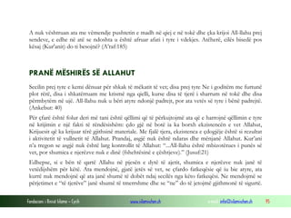 Fondacioni i Rinisë Islame — Cyrih www.islamischen.ch e-mail: info@islamischen.ch 95
A nuk vështruan ata me vëmendje pushtetin e madh në qiej e në tokë dhe çka krijoi All-llahu prej
sendeve, e edhe në atë se ndoshta u është afruar afati i tyre i vdekjes. Atëherë, cilës bisedë pos
kësaj (Kur'anit) do ti besojnë? (A’raf:185)
PRANË MËSHIRËS SË ALLAHUT
Secilin prej tyre e kemi dënuar për shkak të mëkatit të vet; disa prej tyre Ne i goditëm me furtunë
plot rërë, disa i shkatërruam me krismë nga qielli, kurse disa të tjerë i sharrum në tokë dhe disa
përmbytëm në ujë. All-llahu nuk u bëri atyre ndonjë padrejt, por ata vetës së tyre i bënë padrejtë.
(Ankebut: 40)
Për çfarë është folur deri më tani është qëllimi që të përkujtojmë ata që e harrojnë qëllimin e tyre
në krijimin e një fakti të rëndësishëm: çdo gjë në botë ia ka borxh ekzistencën e vet Allahut,
Krijuesit që ka krijuar tërë gjithsinë materiale. Me fjalë tjera, ekzistenca e çdogjëje është si rezultat
i aktivitetit të vullnetit të Allahut. Prandaj, asgjë nuk është ndaras dhe mënjanë Allahut. Kur’ani
n’a tregon se asgjë nuk është larg kontrollit të Allahut: “...All-llahu është mbizotërues i punës së
vet, por shumica e njerëzve nuk e dinë (fshehtësinë e çështjeve).” (Jusuf:21)
Edhepse, si e bën të qartë Allahu në pjesën e dytë të ajetit, shumica e njerëzve nuk janë të
vetëdijshëm për këtë. Ata mendojnë, gjatë jetës së vet, se çfardo fatkeqësie që iu bie atyre, ata
kurrë nuk mendojnë që ata janë shumë të dobët ndaj secilës nga këto fatkeqësi. Ne mendojmë se
përjetimet e “të tjerëve” janë shumë të tmerrshme dhe se “ne” do të jetojmë gjithmonë të sigurtë.
 