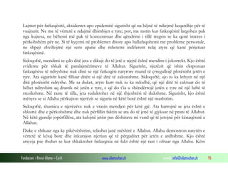 Fondacioni i Rinisë Islame — Cyrih www.islamischen.ch e-mail: info@islamischen.ch 96
Lajmet për fatkeqësitë, aksidentet apo epidemitë sigurisht që na bëjnë të ndiejmë keqardhje për të
vuajturit. Ne me të vërtetë e ndajmë dhimbjen e tyre; por, me rastin kur fatkeqësitë largohen pak
nga kujtesa, ne bëhemi më pak të koncentruar dhe qëndrimi i tillë tregon se ka qenë interes i
përkohshëm për ne. Si të kyçemi në problemet ditore apo ballafaqohemi me probleme personale,
ne shpejt zhvillojmë një sens apatie dhe mbetemi indiferent ndaj atyre që kanë përjetuar
fatkeqësinë.
Sidoqoftë, mendimi se çdo ditë jeta e dikujt do të jetë e njejtë është mendim i jokorrekt. Kjo është
evidente për shkak të paralajmërimeve të Allahut. Sigurisht, njerëzit që ishin ekspozuar
fatkeqësive të ndryshme nuk dinë se një fatkeqësi natyrore mund të çrregullojë plotësisht jetën e
tyre. Ata sigurisht kanë filluar ditën si një ditë të zakonshme. Sidoqoftë, ajo iu ka kthyer në një
ditë plotësisht ndryshe. Me sa duket, atyre kurr nuk iu ka ndodhë, që një ditë të caktuar do të
bëhet ndryshim aq drastik në jetën e tyre, e që do t’ia u shëndërrojë jetën e tyre në një luftë të
rrezikshme. Në raste të tilla, jeta reduktohet në një thjeshtësi të dukshme. Sigurisht, kjo është
mënyra se si Allahu përkujton njerëzit se siguria në këtë botë është një mashtrim.
Sidoqoftë, shumica e njerëzëve nuk e vrasin mendjen për këtë gjë. Ata harrojnë se jeta është e
shkurtë dhe e përkohshme dhe nuk përfillin faktin se ata do të jenë të gjykuar në prani të Allahut.
Në këtë gjendje jopërfillëse, ata kalojnë jetën pas dëshirave në vend që të jetojnë për kënaqësinë e
Allahut.
Duke e shikuar nga ky pikëvështrim, telashet janë mëshirë e Allahut. Allahu demostron natyrën e
vërtetë të kësaj bote dhe inkurajon njeriun që të përgaditet për jetën e ardhshme. Kjo është
arsyeja pse thuhet se kur shkaktohet fatkeqësia në fakt është një rast i ofruar nga Allahu. Këto
 