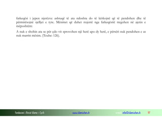 Fondacioni i Rinisë Islame — Cyrih www.islamischen.ch e-mail: info@islamischen.ch 97
fatkeqësi i jepen njerëzve ashtuqë të ata ndoshta do të kërkojnë që të pendohen dhe të
përmirësojnë sjelljet e tyre. Mësimet që duhet nxjerrë nga fatkeqësitë tregohen në ajetin e
mëposhtëm:
A nuk e shohin ata se për çdo vit sprovohen një herë apo dy herë, e përsëri nuk pendohen e as
nuk marrin mësim. (Teube: 126).
 