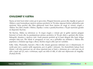 Fondacioni i Rinisë Islame — Cyrih www.islamischen.ch e-mail: info@islamischen.ch 98
CIVILIZIMET E VJETRA
Njeriu në këtë botë është vetëm që të sprovohet. Përgjatë historisë, porosi dhe shpallje të qarta të
Allahut u janë komunikuar njerëzve përmes profetëve të Tij duke siguruar kështu udhërrëfyes për
njerëzinë. Këta profetë dhe libra gjithmonë kanë ftuar njeriun në rrugë të vërtetë, rrugën e
Allahut. Sot, libri i fundit i Allahut, shpallja e vetme e pandryshueshme e Tij për njerëzinë gjendet
në disponim: Kur’ani.
Në Kur’an, Allahu na informon se Ai tregoi rrugën e vërtetë për të gjithë njerëzit përgjatë
historisë së botës dhe ka paralajmëruar përmes profetëve të Tij për ditën e gjykimit dhe ferrin.
Sidoqoftë, shumica e njerëzve nuk i kanë pranuar profetët që iu kanë dërguar dhe kanë shfqur
armiqësi ndaj tyre. Për shkak të arrogancës së tyre, ata u përballën me tërbimin e Allahut dhe
papritmas u zhdukën nga faqja e dheut. Kështu tregon edhe ajeti në vazhdim:
Edhe Adin, Themudin, banorët e Res-it dhe shumë gjenerata ndërmjet tyre (i shkatërruam). E
secilit prej tyre u patëm sjellë argumente, por të gjithë i rrënuam. Ata (kurejshitët) kaluan buzë
fshatit, i cili ishte gurëzuar me atë shiun (gurëzim prej së larti) e shëmtuar, po a nuk janë ata, të
cilët e panë atë? Jo, nuk e vështruan, sepse ata ishin të tillë, të cilët nuk shpresonin në ringjallje.
(Furkan:38-40)
 