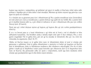 Fondacioni i Rinisë Islame — Cyrih www.islamischen.ch e-mail: info@islamischen.ch 99
Lajmet nga njerëzit e mëparshëm, që përbëjnë një pjesë të madhe të Kur’anit, është njëra ndër
çështjet e shpalljes për të cilën duhet vrarë mendjen. Mësimet që duhet nxjerrë nga përvoja e tyre
jepet në ajetin në vazhdim:
A e vërejtën ata sa gjenerata para tyre i shkatërruam që Ne u patëm mundësuar atyre (komoditet)
në tokë çfarë juve nuk ju mundësuam; u patëm lëshuar nga qielli shi me bollëk dhe u patëm bërë
që të rrjedhin lumenj ndër ta, e për shkak të mëkateve të tyre i shkatërruam dhe pas tyre sollëm
(breza) tjerë. (E’nam:6)
Tjetri ajet që i është drejtuar njeriut që kupton, që kupton dhe që vën veshin paralajmërimeve
është ky:
E sa e sa brezni para ty e kemi shkatërruar e që ishin më të fortë e më të shkathët se këta
(idhujtarët kurejshitë). Ata brodhën andej e këndej nëpër tokë (për t'i ikur vdekjes). Por, a mos
gjetën rrugëdalje? Në të gjitha këto, për atë që ka mendje të shëndoshë dhe që i ka vënë me
vëmendje, ka argumente. (Kaf: 36-37)
Allahu në Kur’an tregon se të gjitha këto raste të shkatërrimit duhet të jenë si vërejtje për
gjeneratat e ardhshme. Gati të gjitha shkatërrimet e njerëzëve të lashtë që tregohen në Kur’an
janë të identifikuara, duke iu falenderuar studimeve dhe zbulimeve arkeologjike. Por do të ishte
gabim i madh që të shtjellohen vetëm çasjet historike apo shkencore deri sa të shqyrtohen këto
raste në Kur’an. Siç përmendet edhe në ajetin e mëposhtëm, secili nga këto incidente është
vërejtje apo paralajmërim nga të cilat duhet nxjerr mësime:
 