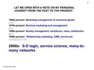 1960s-present  Marketing management of consumer goods plus 1970s-present  Services marketing and management  plus 1980s-present  Quality management, excellence, value, satisfaction plus 1990s-present  Relationship marketing, CRM, one-to-one adding up in the 2000s-  S-D logic, service science, many-to-many networks LET ME OPEN WITH A NOTE ON MY PERSONAL JOURNEY FROM THE PAST TO THE PRESENT: 
