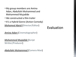 My group members are Amina
Adan, Abdullahi Muhammed and
Mohammed Mujadide
We constructed a film trailer
It’s a Hybrid Genre (Action Comedy)
Mohamed Abeid (Director/Editor)
Amina Adan (Cinematographer)
Mohammed Mujadide (Script
Writter/Producer)
Abdullahi Muhammed (Camera Man)
 