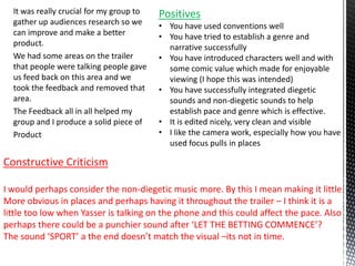 It was really crucial for my group to
gather up audiences research so we
can improve and make a better
product.
We had some areas on the trailer
that people were talking people gave
us feed back on this area and we
took the feedback and removed that
area.
The Feedback all in all helped my
group and I produce a solid piece of
Product
Positives
• You have used conventions well
• You have tried to establish a genre and
narrative successfully
• You have introduced characters well and with
some comic value which made for enjoyable
viewing (I hope this was intended)
• You have successfully integrated diegetic
sounds and non-diegetic sounds to help
establish pace and genre which is effective.
• It is edited nicely, very clean and visible
• I like the camera work, especially how you have
used focus pulls in places
Constructive Criticism
I would perhaps consider the non-diegetic music more. By this I mean making it little
More obvious in places and perhaps having it throughout the trailer – I think it is a
little too low when Yasser is talking on the phone and this could affect the pace. Also
perhaps there could be a punchier sound after ‘LET THE BETTING COMMENCE’?
The sound ‘SPORT’ a the end doesn’t match the visual –its not in time.
 