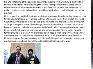 My understanding of the codes and conventions came from watching a multitude of
real life media texts. After watching the trailers I compared and contrasted similar
conventions that appeared in the texts. It was from this process that I was able to
make conscious choices about how I would use and subvert my findings in my media
product.
First convention that I felt that was really important was the relationship between how
females and males are stereotyped in films. Watching a trailer from snatch directed by
Gay Richie, in this trailer the audience is made aware that male character are viewed
as tough strong characters. The Ideology of male dominance is taken to the account
however I wanted to brake the stereotypical view in which ideology has shown males
to be considered powerful and females a venerable gender. For my trailer I used a
female playing as a assassin who is forced to kill people with her partner. The partner
is male but the fact that I used a female as an assassin brakes the barrier in which
films stereotypes females. By doing this I have challenged the convention making my
product unique and also this will help target females in a positive way.
 