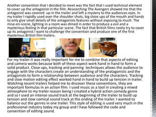 Another convention that I decided to meet was the fact that I used technical element
to cover up the antagonist in the film. Researching The Avengers showed me that the
antagonist was covered up in the trailer and left a mystery to the audiences eyes. In
my trailer I rapidly used over the shoulder shots, big close ups of the mouth and hands
to only give small details of the antagonists features without exposing to much. The
mise-en-scene, lighting in a room was dimed in order to produce a evil and a
mysterious feeling in that particular scene. The fact that British films rarely try to cover
up its antagonist I want to challenge the convention and produce one of the first
mysterious British film trailers.
For my trailer it was really important for me to combine that aspects of editing
and camera works because both of these aspect work hand in hand to form a
solid product. Close ups, tracking and panning techniques allows the audience to
engage with the characters create an understanding of the protagonists and the
antagonists to form a relationship between audience and the characters. Tracking
and slow motion editing effect worked hand in hand to build up tension in trailer.
Watching recent trailers helped me to discover these conventions, they are
important formulas in an action film. I used music as a tool in creating a mixed
atmosphere to my trailer reason being I created a hybrid action comedy genre
and so I used an intense sound track at the beginning of the trailer to build up
tension and slow comical sound track at the ending of the trailer. I wanted to
balance out the genres in one trailer. This style of editing is used very much in the
professional industry today my group and I have followed the code and
convention of editing sound.
 
