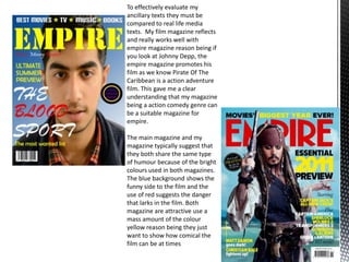 To effectively evaluate my
ancillary texts they must be
compared to real life media
texts. My film magazine reflects
and really works well with
empire magazine reason being if
you look at Johnny Depp, the
empire magazine promotes his
film as we know Pirate Of The
Caribbean is a action adventure
film. This gave me a clear
understanding that my magazine
being a action comedy genre can
be a suitable magazine for
empire.
The main magazine and my
magazine typically suggest that
they both share the same type
of humour because of the bright
colours used in both magazines.
The blue background shows the
funny side to the film and the
use of red suggests the danger
that larks in the film. Both
magazine are attractive use a
mass amount of the colour
yellow reason being they just
want to show how comical the
film can be at times
 