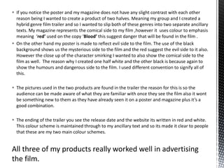  If you notice the poster and my magazine does not have any slight contrast with each other
reason being I wanted to create a product of two halves. Meaning my group and I created a
hybrid genre film trailer and so I wanted to slip both of these genres into two separate ancillary
texts. My magazine represents the comical side to my film ,however it uses colour to emphasis
meaning ‘red’ used on the copy ‘Blood’ this suggest danger that will be found in the film .
 On the other hand my poster is made to reflect evil side to the film. The use of the black
background shows us the mysterious side to the film and the red suggest the evil side to it also.
However the close up of the character smirking I wanted to also show the comical side to the
film as well. The reason why I created one half white and the other black is because again to
show the humours and dangerous side to the film. I used different convention to signify all of
this.
 The pictures used in the two products are found in the trailer the reason for this is so the
audience can be made aware of what they are familiar with once they see the film also it wont
be something new to them as they have already seen it on a poster and magazine plus it’s a
good combination.
 The ending of the trailer you see the release date and the website its written in red and white.
This colour scheme is maintained through to my ancillary text and so its made it clear to people
that these are my two main colour schemes.
All three of my products really worked well in advertising
the film.
 