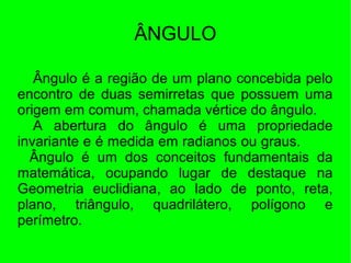 ÂNGULO
Ângulo é a região de um plano concebida pelo
encontro de duas semirretas que possuem uma
origem em comum, chamada vértice do ângulo.
A abertura do ângulo é uma propriedade
invariante e é medida em radianos ou graus.
Ângulo é um dos conceitos fundamentais da
matemática, ocupando lugar de destaque na
Geometria euclidiana, ao lado de ponto, reta,
plano, triângulo, quadrilátero, polígono e
perímetro.
 