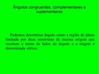 Ângulos congruentes, complementares e
suplementares
Podemos determinar ângulo como a região do plano
limitada por duas semirretas de mesma origem que
recebem o nome de lados do ângulo e a origem é
denominada vértice.
 
