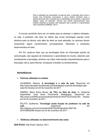 Para a utilização do computador na sala de aula, o educador deve rever a
                       função dos conteúdos curriculares e como poderá contribuir para o
                       desenvolvimento das competências e habilidades que tornarão o educando
                       alguém capaz de aprender, sempre que estiver desenvolvendo seus
                       projetos pessoais ou sociais, sem esquecer que o pensar é o aprendizado
                       mais importante (SIMÕES, 2011).




       O recurso escolhido deve ser um aliado para se alcançar o objetivo almejado,
ou seja, o professor não deve se utilizar das novas tecnologias apenas como
atrativos para os alunos, pois além de atrair as suas atenções, os recursos devem
acrescentar    algum    conhecimento,       principalmente,     referentes    a    conteúdos
desenvolvidos em sala.

       Por fim, pode-se dizer que as tecnologias tanto da informação quanto da
comunicação, são capazes de revolucionar o aprendizado do mundo, sabendo usar
corretamente a tecnologia, teremos nas mãos instrumentos importantíssimos para a
Educação, isto é, para informar, enriquecer e facilitar os conhecimentos.




   REFERÊNCIAS

    Teóricas utilizadas na análise

        VILARINHO, Sabrina. A tecnologia e a sala de aula. Disponível em
        http://www.educador.brasilescola.com/estrategias-ensino/a-tecnologia-sala-
        aula.htm Acesso em 24 de novembro de 2011

        SIMÕES, Maria Dulce Neves. As TICs na Sala de Aula. In: Ambiente
        Hipermédia: Uma Nova Ferramenta Pedagógica. Disponível em
        http://www.prof2000.pt/users/dulces/introdu%C3%A7%C3%A3o.htm Acesso
        em 24 de novembro de 2011

        FELITTI, Guilherme. Tecnologia muda função de professor na sala de
        aula.                               Disponível                   em
        http://idgnow.uol.com.br/carreira/2007/04/30/idgnoticia.2007-04-
        30.4722945396 Acesso em 24 de novembro de 2011



       Didáticas utilizadas no desenvolvimento das aulas

SER ÉTICO. São Paulo: Saraiva, 2011.

                                                                                             2
 