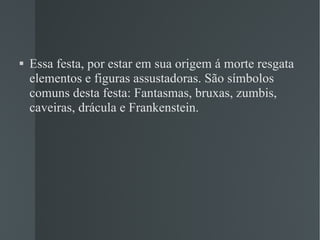 Essa festa, por estar em sua origem á morte resgata elementos e figuras assustadoras. São símbolos  comuns desta festa: Fantasmas, bruxas, zumbis, caveiras, drácula e Frankenstein. 