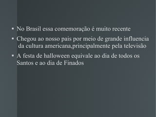 No Brasil essa comemoração é muito recente Chegou ao nosso pais por meio de grande influencia  da cultura americana,principalmente pela televisão A festa de halloween equivale ao dia de todos os Santos e ao dia de Finados 