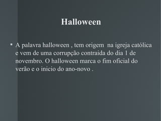 Halloween A palavra halloween , tem origem  na igreja católica  e vem de uma corrupção contraida do dia 1 de novembro. O halloween marca o fim oficial do verão e o inicio do ano-novo .  