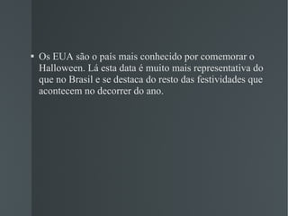 Os EUA são o país mais conhecido por comemorar o Halloween. Lá esta data é muito mais representativa do que no Brasil e se destaca do resto das festividades que acontecem no decorrer do ano. 