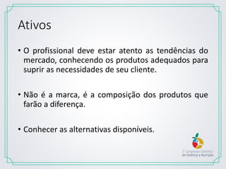 Ativos
• O profissional deve estar atento as tendências do
mercado, conhecendo os produtos adequados para
suprir as necessidades de seu cliente.
• Não é a marca, é a composição dos produtos que
farão a diferença.
• Conhecer as alternativas disponíveis.
 