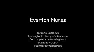 Everton Nunes
Katiuscia Gonçalves
Iluminação IIII - Fotografia Comercial
Curso superior de tecnologia em
fotografia – ULBRA
Professor Fernando Pires
 