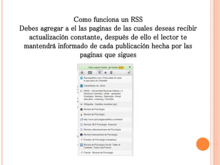 Como funciona un RSS
Debes agregar a el las paginas de las cuales deseas recibir
actualización constante, después de ello el lector te
mantendrá informado de cada publicación hecha por las
paginas que sigues
 