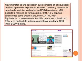 Newsmonster es una aplicación que se integra en el navegador
de Netscape (no el explorer de windows) que lee y muestra los
newsfeeds (noticias sindicadas en RSS) basados en XML.
Soporta la mayoria de formatos (0.9, 0.91, 1.0 y algunas
extensiones como Dublin Core, inline XHTML Rich
Equivalents...). Newsmonster también puede ser utilizado en
PDA, y en multitud de sistemas operativos: windows, OSX,
linux, BSD y Solaris.
 