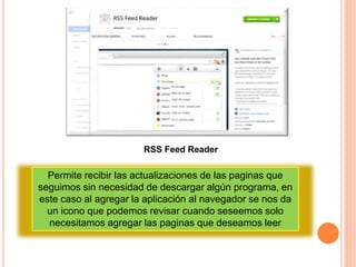RSS Feed Reader
Permite recibir las actualizaciones de las paginas que
seguimos sin necesidad de descargar algún programa, en
este caso al agregar la aplicación al navegador se nos da
un icono que podemos revisar cuando seseemos solo
necesitamos agregar las paginas que deseamos leer
 