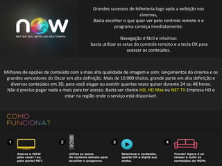 Grandes sucessos de bilheteria logo após a exibição nos
cinemas,
Basta escolher o que quer ver pelo controle remoto e o
programa começa imediatamente.
Navegação é fácil e intuitiva:
basta utilizar as setas do controle remoto e a tecla OK para
acessar os conteúdos.
Milhares de opções de conteúdo com a mais alta qualidade de imagem e som: lançamentos do cinema e os
grandes vencedores do Oscar em alta definição. Mais de 10.000 títulos, grande parte em alta definição e
diversos conteúdos em 3D, para você alugar ou assistir quantas vezes quiser durante 24 ou 48 horas.
Não é preciso pagar nada a mais para ter acesso. Basta ser cliente HD, HD Max ou NET TV Empresa HD e
estar na região onde o serviço está disponível.
 