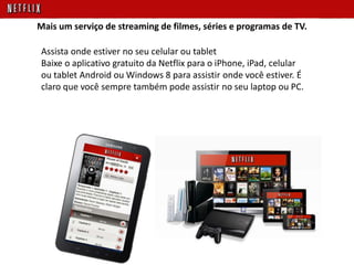 Assista onde estiver no seu celular ou tablet
Baixe o aplicativo gratuito da Netflix para o iPhone, iPad, celular
ou tablet Android ou Windows 8 para assistir onde você estiver. É
claro que você sempre também pode assistir no seu laptop ou PC.
Mais um serviço de streaming de filmes, séries e programas de TV.
 