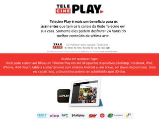 Telecine Play é mais um beneficio para os
assinantes que tem os 6 canais da Rede Telecine em
sua casa. Somente eles podem desfrutar 24 horas do
melhor conteúdo da sétima arte.
Assista em qualquer lugar
Você pode assistir aos filmes do Telecine Play em até 04 (quatro) dispositivos (desktop, notebook, iPad,
iPhone, iPod Touch, tablets e smartphones com sistema Android e, em breve, em novos dispositivos). Uma
vez cadastrado, o dispositivo poderá ser substituído após 30 dias.
 