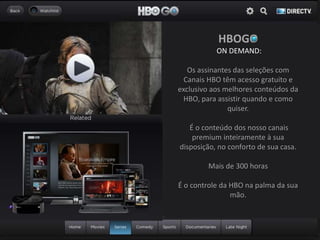 HBOGO
ON DEMAND:
Os assinantes das seleções com
Canais HBO têm acesso gratuito e
exclusivo aos melhores conteúdos da
HBO, para assistir quando e como
quiser.
É o conteúdo dos nosso canais
premium inteiramente à sua
disposição, no conforto de sua casa.
Mais de 300 horas
É o controle da HBO na palma da sua
mão.
 