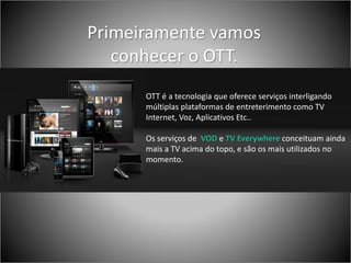 OTT
OTT é a tecnologia que oferece serviços interligando
múltiplas plataformas de entreterimento como TV
Internet, Voz, Aplicativos Etc..
Os serviços de VOD e TV Everywhere conceituam ainda
mais a TV acima do topo, e são os mais utilizados no
momento.
Primeiramente vamos
conhecer o OTT.
 