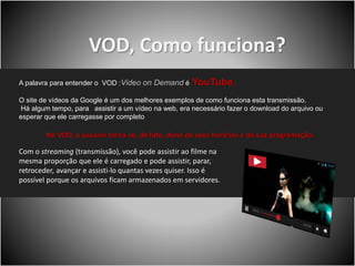VOD, Como funciona?
A palavra para entender o VOD :Video on Demand é YouTube.
O site de vídeos da Google é um dos melhores exemplos de como funciona esta transmissão.
Há algum tempo, para assistir a um vídeo na web, era necessário fazer o download do arquivo ou
esperar que ele carregasse por completo
No VOD, o usuário torna-se, de fato, dono de seus horários e da sua programação.
Com o streaming (transmissão), você pode assistir ao filme na
mesma proporção que ele é carregado e pode assistir, parar,
retroceder, avançar e assisti-lo quantas vezes quiser. Isso é
possível porque os arquivos ficam armazenados em servidores.
 