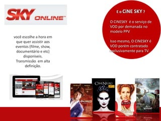 E o CiNE SKY ?
O CINESKY é o serviço de
VOD por demanada no
modelo PPV
Isso mesmo, O CINESKY é
VOD porém contratado
exclusivamente para TV.
você escolhe a hora em
que quer assistir aos
eventos (filme, show,
documentário e etc)
disponíveis.
Transmissão em alta
definição.
 