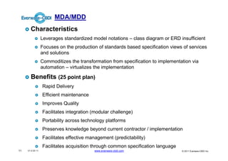 MDA/MDD
       Characteristics
                  Leverages standardized model notations – class diagram or ERD insufficient
                  Focuses on the production of standards based specification views of services
                  and solutions
                  Commoditizes the transformation from specification to implementation via
                  automation – virtualizes the implementation

       Benefits (25 point plan)
                  Rapid Delivery
                  Efficient maintenance
                  Improves Quality
                  Facilitates integration (modular challenge)
                  Portability across technology platforms
                  Preserves knowledge beyond current contractor / implementation
                  Facilitates effective management (predictability)
                  Facilitates acquisition through common specification language
11   V1.0 03 11                           www.everware-cbdi.com                   © 2011 Everware-CBDI Inc
 
