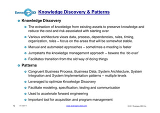 Knowledge Discovery & Patterns
       Knowledge Discovery
                  The extraction of knowledge from existing assets to preserve knowledge and
                  reduce the cost and risk associated with starting over
                  Various architecture views data, process, dependencies, rules, timing,
                  organization, roles – focus on the areas that will be somewhat stable.
                  Manual and automated approaches – sometimes a meeting is faster
                  Jumpstarts the knowledge management approach – beware the ‘do over’
                  Facilitates transition from the old way of doing things
       Patterns
                  Congruent Business Process, Business Data, System Architecture, System
                  Integration and System Implementation patterns – multiple levels
                  Leveraged to optimize Knowledge Discovery
                  Facilitate modeling, specification, testing and communication
                  Used to accelerate forward engineering
                  Important tool for acquisition and program management
12   V1.0 03 11                             www.everware-cbdi.com                  © 2011 Everware-CBDI Inc
 