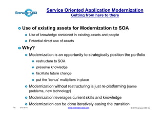 Service Oriented Application Modernization
                                              Getting from here to there


       Use of existing assets for Modernization to SOA
                  Use of knowledge contained in existing assets and people
                  Potential direct use of assets

       Why?
                  Modernization is an opportunity to strategically position the portfolio
                      restructure to SOA
                      preserve knowledge
                      facilitate future change
                      put the ‘bonus’ multipliers in place
                  Modernization without restructuring is just re-platforming (same
                  problems, new technology)
                  Modernization leverages current skills and knowledge
                  Modernization can be done iteratively easing the transition
14   V1.0 03 11                             www.everware-cbdi.com               © 2011 Everware-CBDI Inc
 